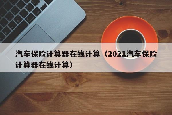 汽车保险计算器在线计算（2021汽车保险计算器在线计算）