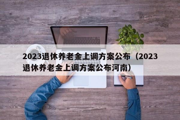 2023退休养老金上调方案公布（2023退休养老金上调方案公布河南）