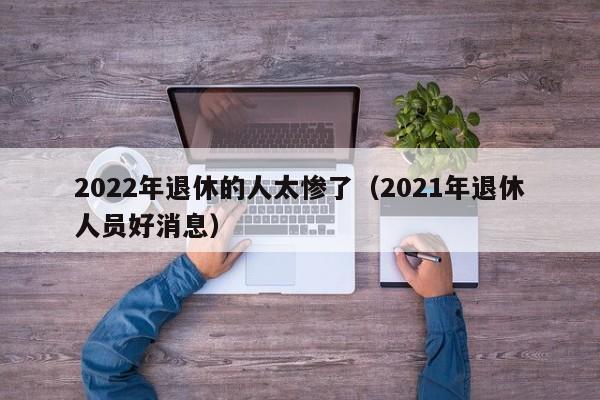 2022年退休的人太惨了（2021年退休人员好消息）