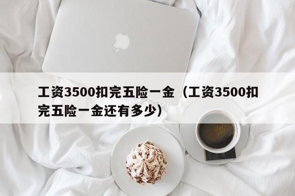 工资3500扣完五险一金（工资3500扣完五险一金还有多少）