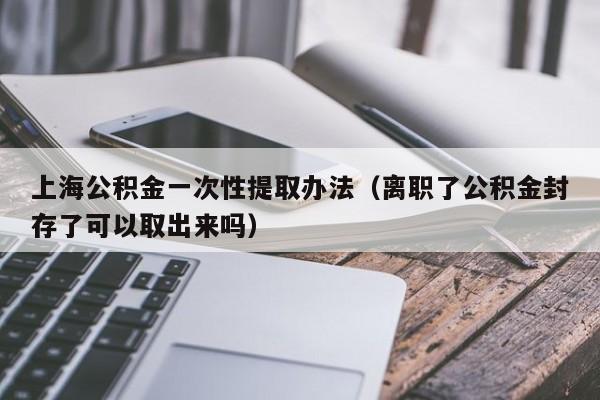 上海公积金一次性提取办法（离职了公积金封存了可以取出来吗）