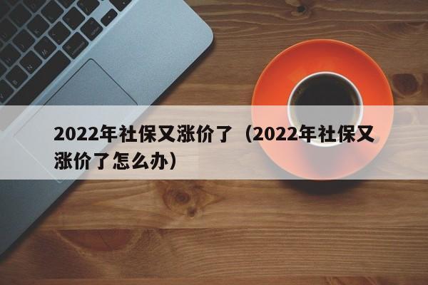 2022年社保又涨价了（2022年社保又涨价了怎么办）