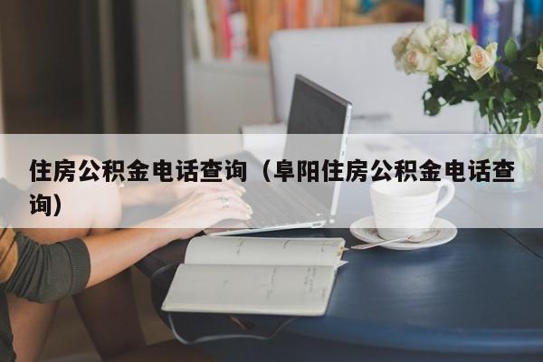 住房公积金电话查询（阜阳住房公积金电话查询）