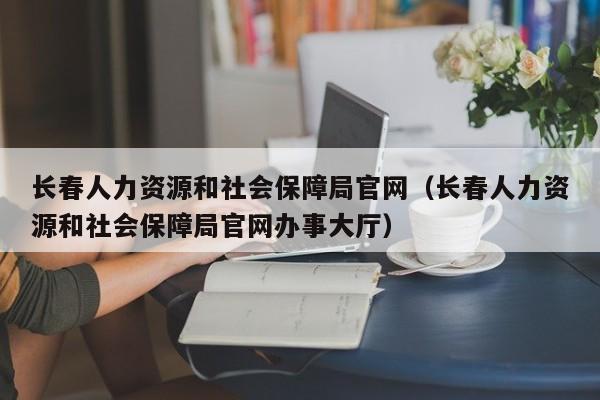 长春人力资源和社会保障局官网（长春人力资源和社会保障局官网办事大厅）