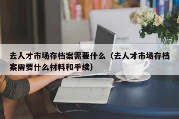 去人才市场存档案需要什么（去人才市场存档案需要什么材料和手续）