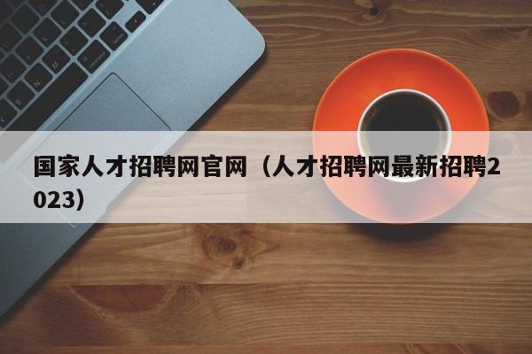 国家人才招聘网官网（人才招聘网最新招聘2023）