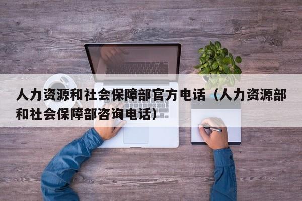 人力资源和社会保障部官方电话（人力资源部和社会保障部咨询电话）