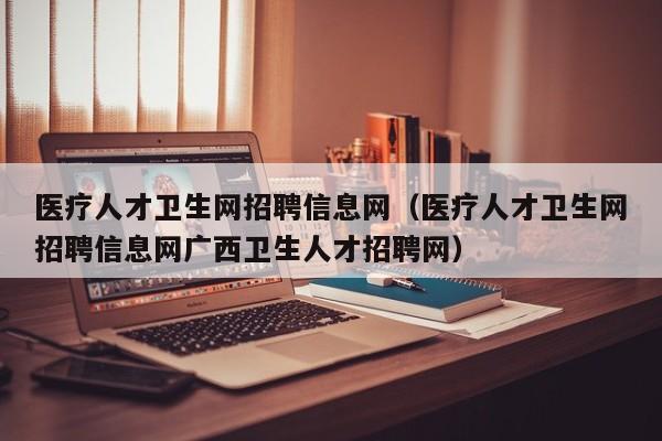 医疗人才卫生网招聘信息网（医疗人才卫生网招聘信息网广西卫生人才招聘网）