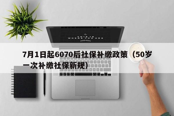 7月1日起6070后社保补缴政策（50岁一次补缴社保新规）