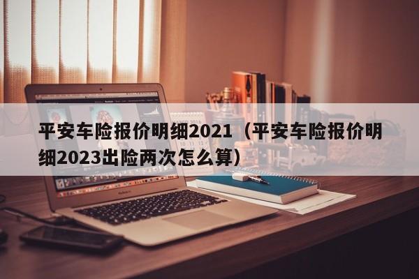 平安车险报价明细2021（平安车险报价明细2023出险两次怎么算）