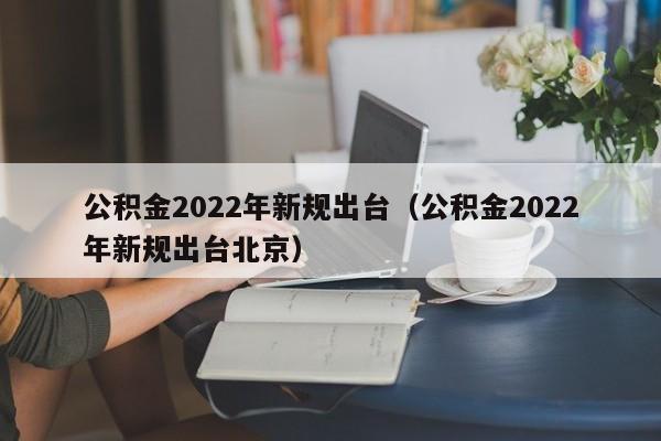 公积金2022年新规出台（公积金2022年新规出台北京）