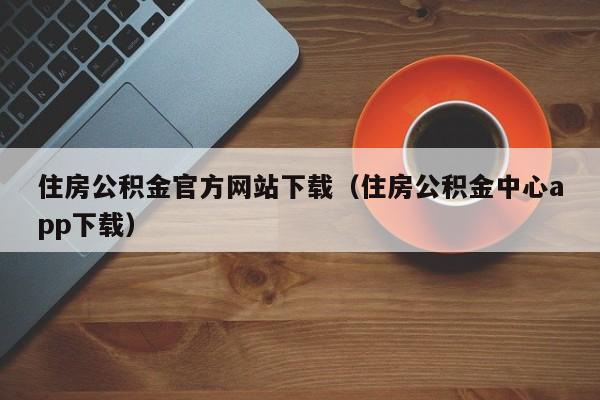 住房公积金官方网站下载（住房公积金中心app下载）