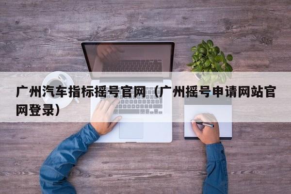 广州汽车指标摇号官网（广州摇号申请网站官网登录）