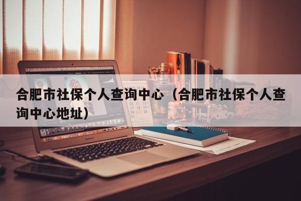 合肥市社保个人查询中心（合肥市社保个人查询中心地址）