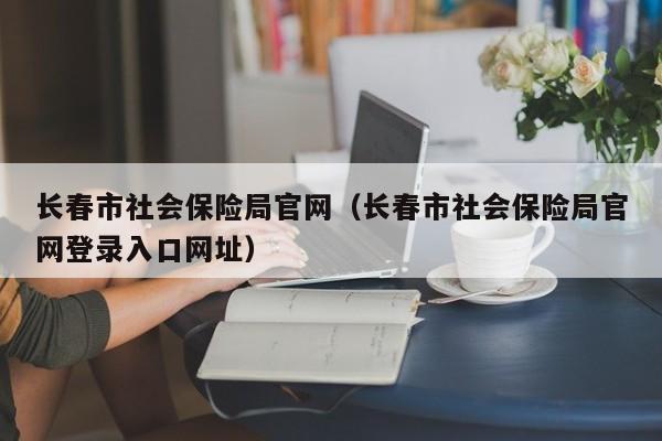 长春市社会保险局官网（长春市社会保险局官网登录入口网址）