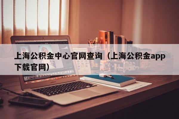 上海公积金中心官网查询（上海公积金app下载官网）