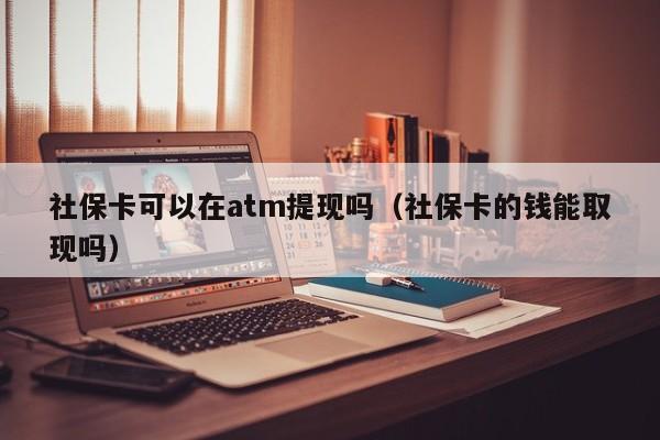 社保卡可以在atm提现吗（社保卡的钱能取现吗）