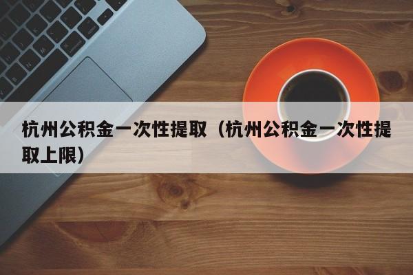 杭州公积金一次性提取（杭州公积金一次性提取上限）