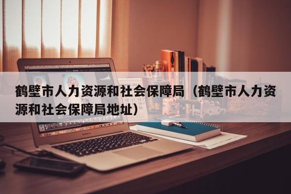 鹤壁市人力资源和社会保障局（鹤壁市人力资源和社会保障局地址）