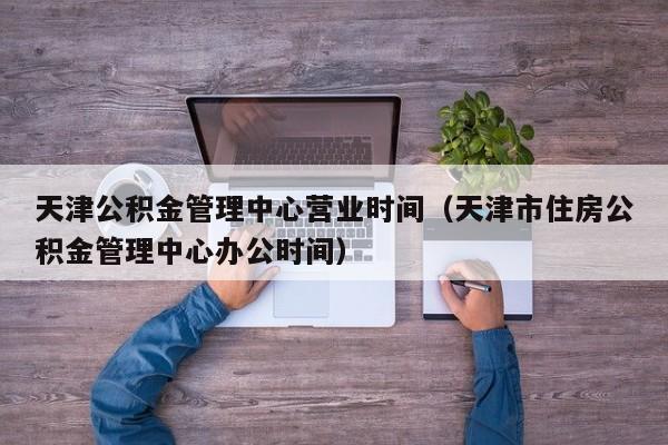 天津公积金管理中心营业时间（天津市住房公积金管理中心办公时间）