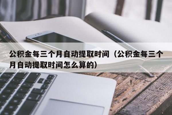 公积金每三个月自动提取时间（公积金每三个月自动提取时间怎么算的）