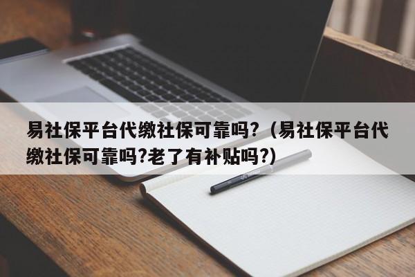 易社保平台代缴社保可靠吗?（易社保平台代缴社保可靠吗?老了有补贴吗?）