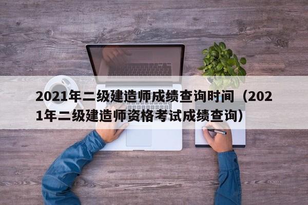 2021年二级建造师成绩查询时间（2021年二级建造师资格考试成绩查询）