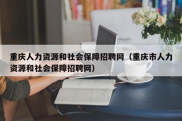 重庆人力资源和社会保障招聘网（重庆市人力资源和社会保障招聘网）