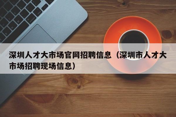 深圳人才大市场官网招聘信息（深圳市人才大市场招聘现场信息）