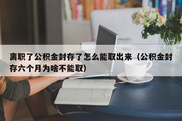 离职了公积金封存了怎么能取出来（公积金封存六个月为啥不能取）