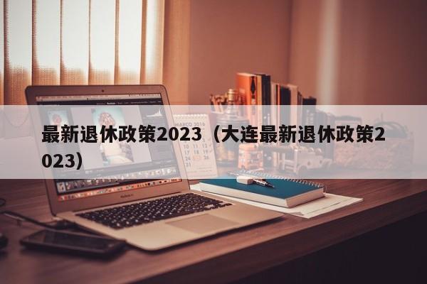 最新退休政策2023（大连最新退休政策2023）