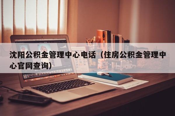 沈阳公积金管理中心电话（住房公积金管理中心官网查询）