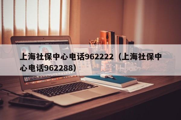 上海社保中心电话962222（上海社保中心电话962288）