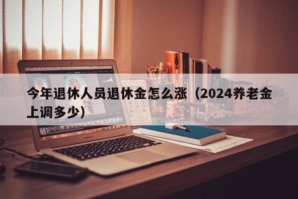 今年退休人员退休金怎么涨（2024养老金上调多少）