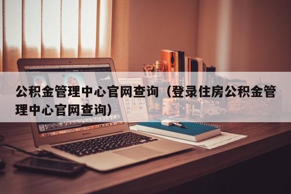 公积金管理中心官网查询（登录住房公积金管理中心官网查询）