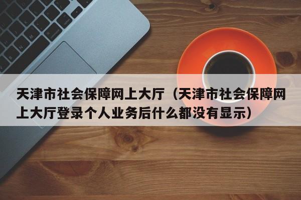 天津市社会保障网上大厅（天津市社会保障网上大厅登录个人业务后什么都没有显示）