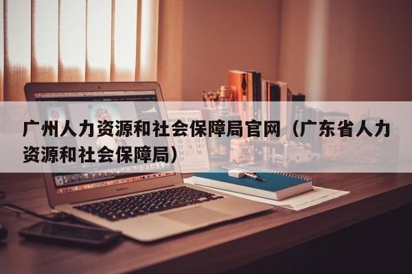 广州人力资源和社会保障局官网（广东省人力资源和社会保障局）