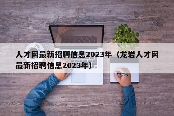 人才网最新招聘信息2023年（龙岩人才网最新招聘信息2023年）