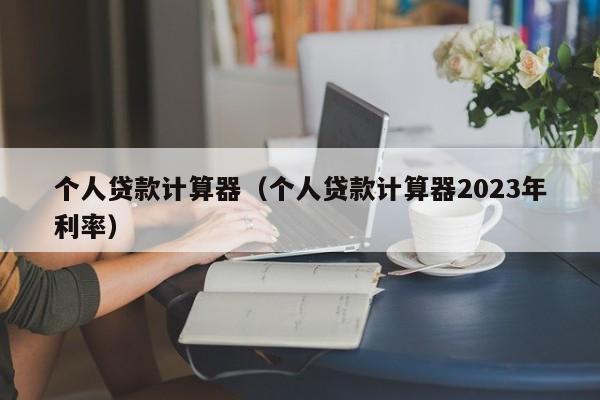 个人贷款计算器（个人贷款计算器2023年利率）