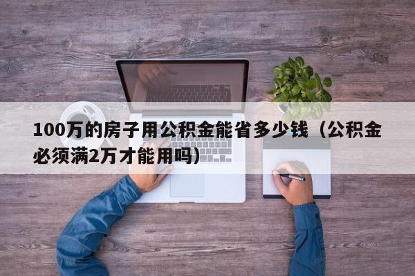 100万的房子用公积金能省多少钱（公积金必须满2万才能用吗）