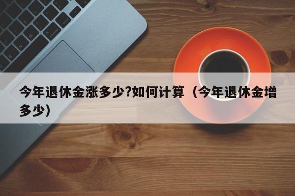 今年退休金涨多少?如何计算（今年退休金增多少）