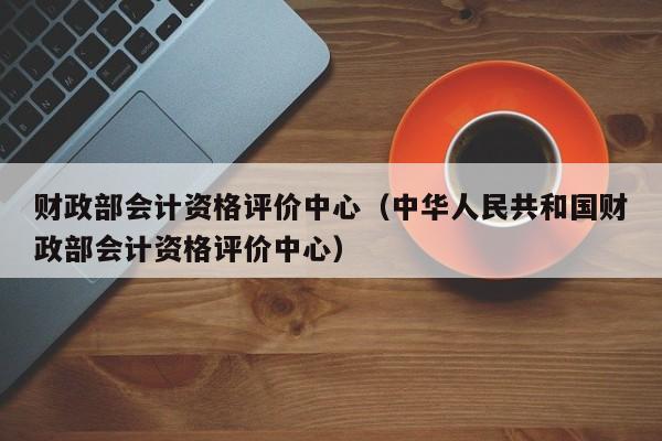 财政部会计资格评价中心（中华人民共和国财政部会计资格评价中心）