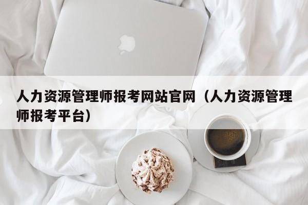 人力资源管理师报考网站官网（人力资源管理师报考平台）