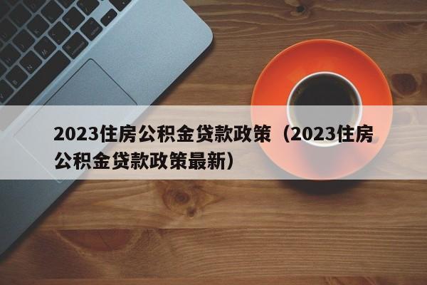 2023住房公积金贷款政策（2023住房公积金贷款政策最新）