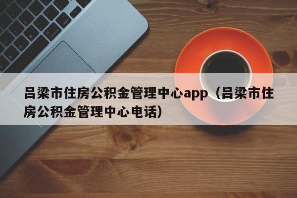 吕梁市住房公积金管理中心app（吕梁市住房公积金管理中心电话）