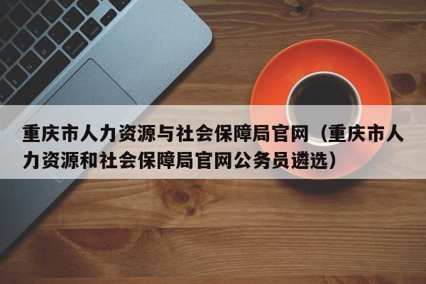 重庆市人力资源与社会保障局官网（重庆市人力资源和社会保障局官网公务员遴选）