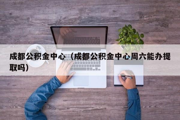 成都公积金中心（成都公积金中心周六能办提取吗）