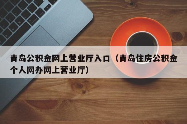 青岛公积金网上营业厅入口（青岛住房公积金个人网办网上营业厅）