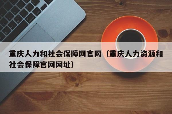 重庆人力和社会保障网官网（重庆人力资源和社会保障官网网址）