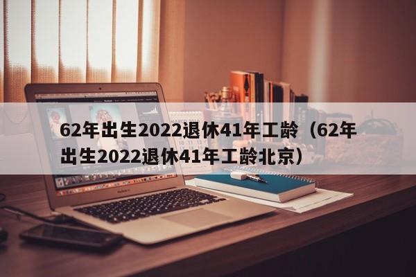 62年出生2022退休41年工龄（62年出生2022退休41年工龄北京）